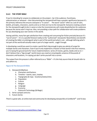 PROJECT ORGANIZATION
Page 52
time. And it’s with his kind permission that I’m able to reproduce an example here. I’d encourage you to
check out the movie and the rest of the script.
Figure 43 Mike Figgis' Timecode: script page
Figure 44 shows Steve Peter’s (No Mimes Media) International Mimes Academy ARG as a platform chart.
Note that it’s the platforms that take precedence in this diagram and it’s actually tricky to clearly see the
audience’ journey. It is useful though for highlighting the platforms used and how prevalent they are in
the experience.
 