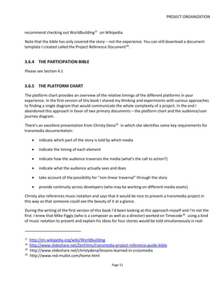 PROJECT ORGANIZATION
Page 53
Figure 44 Documentation for International Mimes Academy Mini-ARG
What’s good about this approach is that it hits a lot of the goals desired by Christy Dena:
• indicate which part of the story is told by which media
• indicate the timing of each element
• indicate how the audience traverses the media (what’s the call to action?)
Separating out the media like this is particularly useful if it’s being created by partners or collaborators: it
shows what has to be created and how it relates to other media. The colored vectors represent the
different platforms and the thin arrows between them document the calls-to-action or bridges between
the platforms.
 