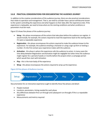 DEVELOPING A PARTICIPATORY STORYWORLD
Page 63
documented and brought together in a cohesive way. Hence the need for a Participation Bible (see Figure
53) that documents:
• Goals for audience participation (commercial & creative objectives)
• Policy (for treating fans consistent with company core values)
• In-world Design (e.g. storytelling)
o Gaming/Role-playing/Observing/Exploring
o Platforms
o Events
o Timing
• Out of World Design (e.g. company policy)
o Social media policy (communication style, crisis management)
o Community policy (rewards, highlighting, banning, legal action)
o Editorial policy for fan-generated content (encouraged, allowed, ignored, removed)
o Legal policy
o Escalation procedures
Finally, to deliver the participatory storyworld - as any number of executions (i.e. projects) - we need
various pieces of documentation as shown in Figure 54. The Active Story SystemTM
documents relate
specifically to the design of the participatory storyworld and any number of executions of that world: they
are not enough alone to actually deliver the execution which still requires project-specific and platform-
specific documentation.
Figure 53 The Participatory Storyworld and the Participation Bible
 