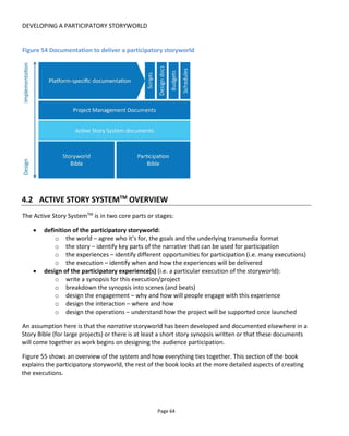 DEVELOPING A PARTICIPATORY STORYWORLD
Page 66
Figure 56 Defining the Storyworld
4.3.1 DEFINING THE WORLD
In this phase the creator determines the experience format using the six headings identified in Figure 57.
Other sections of this book deal with these areas in some detail so I won’t say much more here other than
to reiterate that they all need to work in harmony with each other.
Figure 57 Defining the world
 