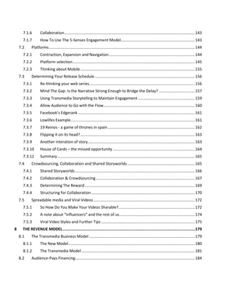 INDEX OF FIGURES
Figure 1 The focus of this book........................................................................................................................1
Figure 2 What is Transmedia? .........................................................................................................................3
Figure 3 The power of story: Results from Significant Objects .......................................................................4
Figure 4 Place the audience at the center of any experience design..............................................................5
Figure 5 Blending entertainment and marketing ............................................................................................6
Figure 6 How we need to write our stories .....................................................................................................6
Figure 7 Spreadability vs Drillability.................................................................................................................7
Figure 8 Continuity vs Multiplicity...................................................................................................................8
Figure 9 Seven Tenets of Future Storyworlds................................................................................................10
Figure 10 The three Cs of transmedia storytelling ........................................................................................12
Figure 11 Getting Started: Five Questions.....................................................................................................14
Figure 12 Transmedia Franchise....................................................................................................................15
Figure 13 The Alternate Reality Game...........................................................................................................16
Figure 14 Types of Transmedia......................................................................................................................16
Figure 15 Mixing and Matching different types of transmedia.....................................................................17
Figure 16 Storytelling Cube (Raph Koster & Rich Vogel) ...............................................................................18
Figure 17 Transmedia Radar Diagram ...........................................................................................................19
Figure 18 Example formats as shown as radar diagrams ..............................................................................20
Figure 19 One-page Pitch Sheet ....................................................................................................................21
Figure 20 How to get started with a franchise-type transmedia experience................................................25
Figure 21 Working from source material.......................................................................................................26
Figure 22 "Missing chapters" across platforms..........................................................................................27
Figure 23 Revelations across platforms.........................................................................................................27
Figure 24 Linear story ....................................................................................................................................28
Figure 25 Branching narrative .......................................................................................................................28
Figure 26 Story on rails ..................................................................................................................................29
Figure 27 Dynamic story ................................................................................................................................30
Figure 28 Open storyworld............................................................................................................................30
Figure 29 Open storyworld with linear media...............................................................................................31
Figure 30 Participatory storytelling ...............................................................................................................32
Figure 31 Story vs Storyworld........................................................................................................................32
Figure 32 Elements of a Storyworld...............................................................................................................34
Figure 33 Narrative Space..............................................................................................................................35
Figure 34 Initial Idea Creation for Parasites ..................................................................................................36
Figure 35 Back to the Future – your author and friends dressed for 1955 ...................................................37
Figure 36 Fetus in a jar from Unthinkable Complexity ..................................................................................38
Figure 37 Immersion and space.....................................................................................................................39
Figure 38 Organizing for participatory worlds...............................................................................................41
Figure 39 Transmedia Project Workflow.......................................................................................................43
Figure 40 Iterative workflow for the development of a transmedia project ................................................44
 
