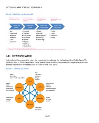 DEVELOPING A PARTICIPATORY STORYWORLD
Page 68
Figure 58 Participation grid
Figure 59 shows an example from a project called Mask of the Red Death. The web series is pre-recorded
content so can only be gathered, the “psychophol experience” was a Twitter game and the tarot cards
were to be physical cards. As physical cards, the players create their own stories using the cards as props
and provocations. The “Wastelander experience” was a forum that set quests and awarded points for
participation while encouraging the audience to role-play as fictional personas in the dystopian future of
the movie.
Figure 59 Participation map for Mask of the Red Death
 