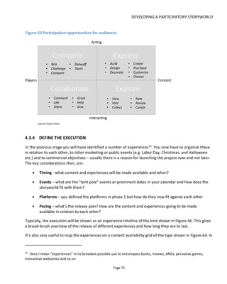 UNDERSTANDING THE AUDIENCE
Page 75
5 UNDERSTANDING THE AUDIENCE
5.1 AUDIENCES – INDENTIFYING AND UNDERSTANDING THEM
For the most part, I’m going to assume that your project is being driven by a creative idea that’s dear to
you rather than assume you have consumers for whom you need to find a creative idea. Regardless
though, the most important point to understand is that your audience are the ones for whom your
message is relevant and resonates.
There are two steps to recognizing your audience:
• identify who they are
• understand what turns them on
In taking these two steps you’ll be able to offer the right content, to the right people and the right time.
5.2 IDENTIFYING YOUR AUDIENCE
Below is a list of considerations for scoping your audience. Going through the list below you will be able to
identify (and discount) appropriate platforms, when your audience might be viewing or interacting, how
big an audience you have and where you might approach them. You should do this:
(a) through the lens of your project’s themes, genre and characters
(b) with a particular question in mind (say, regarding business models and likely touchpoints) so as to
save you a lot of time and effort.
Note that the objective isn’t just to make an exhaustive list of audience characteristics but to prompt you
to make better decisions. For any particular decision you may find some data points don’t apply. Here’s
the list:
Socio-economic
• Age & gender
• Income and occupation
• Places where they live (small town/big town/urban/rural) and types of neighborhood
(rich/poor/aspiring/hip)
 
