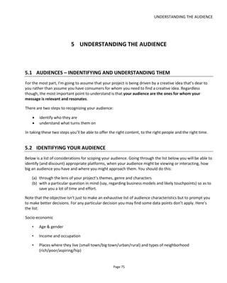 UNDERSTANDING THE AUDIENCE
Page 77
5.3 ENGAGEMENT
My definition of engagement is “being in the moment”. It means focusing on something to the exclusion
of all else and this can apply just as well to reading a book or looking at a painting as it can to clicking
around a web page.
But how does a transmedia storyteller create that engagement?
There’s a great presentation on SlideShare by Jackie Turnure called The Rules of Engagement36
. Her five
point process for audience engagement is:
• Engage – create curiosity and suspense
• Involve – create compelling characters
• Extend – direct audience within and across media
• Surprise – keep audience on the move
• Reward – make it worthwhile.
Experienced cross-platform writer Tim Wright of XPT.com37
has this bulleted checklist for engagement.
He says your story-experience should be:
• Entertaining
• Responsive
• Responsible
• Inclusive
• Playful
• Context sensitive
• Networked
• Social
• Useful
Figure 65 shows an “experience design pyramid” that highlights how to create a compelling experience. It
was brought to my attention by Gene Becker38
and I think it's a useful diagram because it acknowledges
the influence of "sensation".
I believe that sensation is often either overlooked or treated with too much importance to the detriment
of the other elements. Glitzy, interactive apps can give that "wow" factor but can hide a lack of
transmedia storytelling or a lack of satisfying experience. In these situations, sensation is what Robert
36
http://www.slideshare.net/LAMP_AFTRS/rules-of-engagement-jackie-turnure-presentation
37
http://www.slideshare.net/moongolfer/crossplatform-writing-presentation
38 http://www.slideshare.net/ubik/experience-design-for-mobile-augmented-reality
 