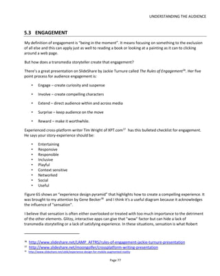 UNDERSTANDING THE AUDIENCE
Page 79
• Explorers – like discovering new parts of the world
• Killers (also known as Griefers) – like to dominate and upset others!
Bartle found that each type needed another type in order to sustain their fun and engagement. If you buy
his book – which I recommend you do – then you can see how these groups inter-relate to each other.
Bartle also created what he calls a Player Interest Graph – as shown in Figure 66
Figure 66 Player Interest Graph (by Richard Bartle)
I was reminded of this diagram recently when I discovered Jane McGonigal’s paper on the Engagement
Economy40
. In her paper you’ll find a reference to Nick Yee’s document on Motivations of Play Online
Games41
which has similar findings to Bartle’s work.
Also in McGonigal’s paper is a reference to Nicole Lazzaro’s Emotional Goals of Players42
. In Lazzaro’s
paper she identifies four keys to unlocking emotion in games (illustrated in Figure 67):
• Hard Fun - players who like the opportunities for challenge, strategy, and problem solving. Their
comments focus on the game’s challenge and strategic thinking and problem solving.
• Easy Fun - players who enjoy intrigue and curiosity. Players become immersed in games when it
absorbs their complete attention, or when it takes them on an exciting adventure.
40
http://www.iftf.org/node/2306
41
http://www.nickyee.com/pubs/Yee%20-%20Motivations%20(in%20press).pdf
42
http://xeodesign.com/whyweplaygames.html
 
