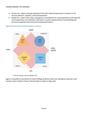 UNDERSTANDING THE AUDIENCE
Page 82
Figure 69 Content by Audience Type
5.5 MOTIVATION
A person’s motivation to engage or continue engaging over time can be thought of in terms of extrinsic
motivations and intrinsic motivations. Extrinsic motivation is offering people rewards like badges, points
and prizes – they are motivated by external factors – whereas intrinsic motivation is where someone takes
part in an activity because it is personally rewarding to them.
The reason I avoid using terms like “gamification” is because of the negative image it has of bribing people
with badges and points for doing crass or mundane things. This is extrinsic motivation. It’s unfortunate to
say though that it often works. The problem is that when the badges and points run out or if the prizes
aren’t big enough, then so does the audience participation.
In my own work, stimulating the audience to act through intrinsic motivations is the primary design
criteria. This means that I attempt to design experiences in such a way that participation is reward in itself.
The four primary design pillars being:
• Allow audience autonomy to explore the story in their own way
• Provide opportunities for the audience to connect with each other and with characters
• Provide opportunities for the audience to gain a sense of accomplishment
• Allow the audience to feel special or gain significance.
I’ll explore this more in Section 5.5.2 but first let’s look at the badges.
 