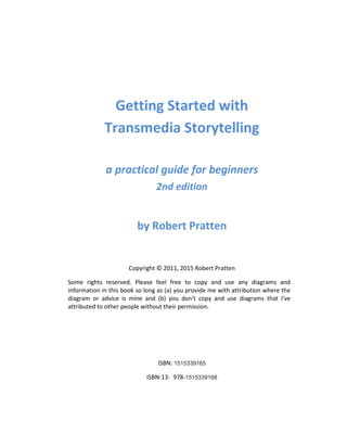 Getting Started with
Transmedia Storytelling
a practical guide for beginners
2nd edition
by Robert Pratten
Copyright © 2011, 2015 Robert Pratten
Some rights reserved. Please feel free to copy and use any diagrams and
information in this book so long as (a) you provide me with attribution where the
diagram or advice is mine and (b) you don't copy and use diagrams or images,
without permission, that I've attributed to other people.
ISBN: 1515339165
ISBN-13: 978-1515339168
 
