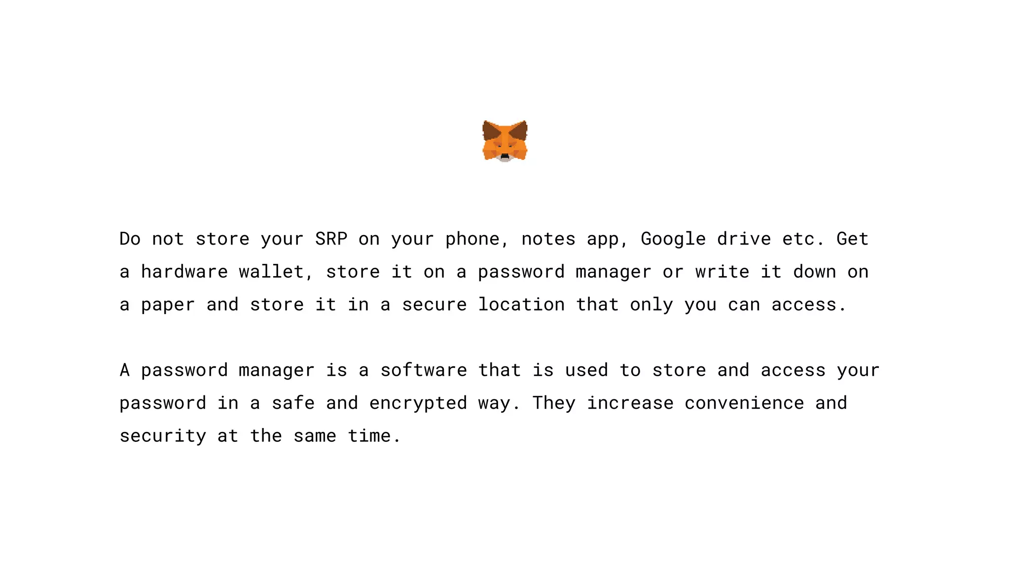 Do not store your SRP on your phone, notes app, Google drive etc. Get
a hardware wallet, store it on a password manager or write it down on
a paper and store it in a secure location that only you can access.
A password manager is a software that is used to store and access your
password in a safe and encrypted way. They increase convenience and
security at the same time.
 