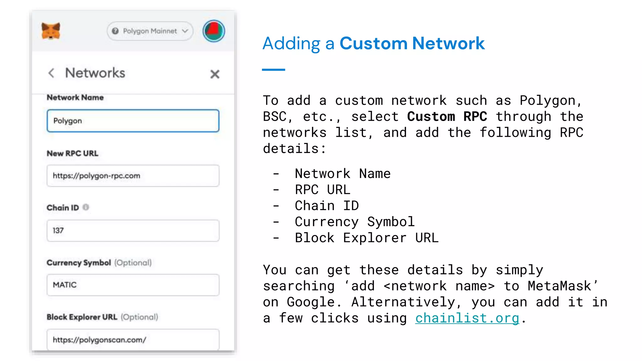 Adding a Custom Network
To add a custom network such as Polygon,
BSC, etc., select Custom RPC through the
networks list, and add the following RPC
details:
- Network Name
- RPC URL
- Chain ID
- Currency Symbol
- Block Explorer URL
You can get these details by simply
searching ‘add <network name> to MetaMask’
on Google. Alternatively, you can add it in
a few clicks using chainlist.org.
 
