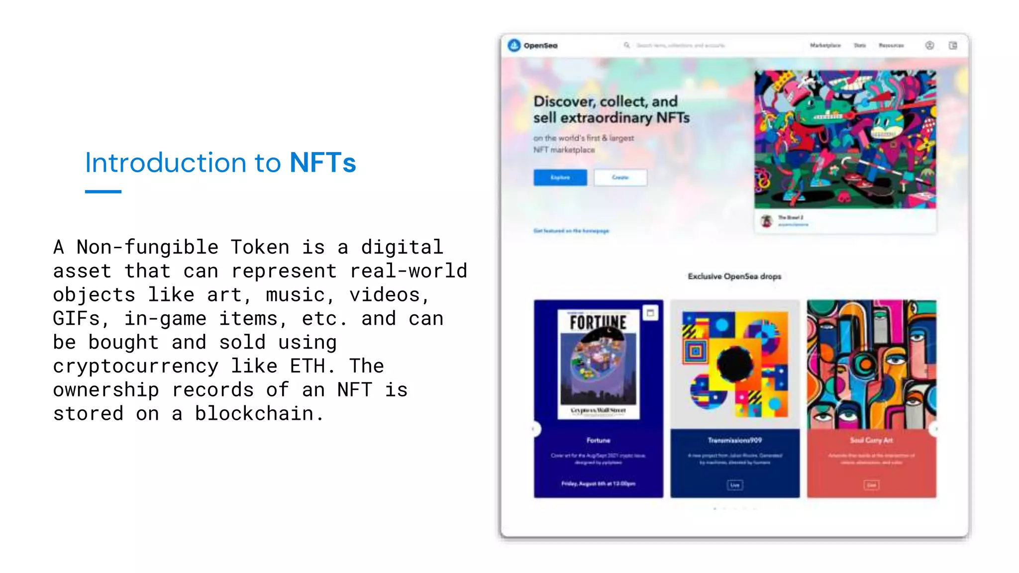 Introduction to NFTs
A Non-fungible Token is a digital
asset that can represent real-world
objects like art, music, videos,
GIFs, in-game items, etc. and can
be bought and sold using
cryptocurrency like ETH. The
ownership records of an NFT is
stored on a blockchain.
 