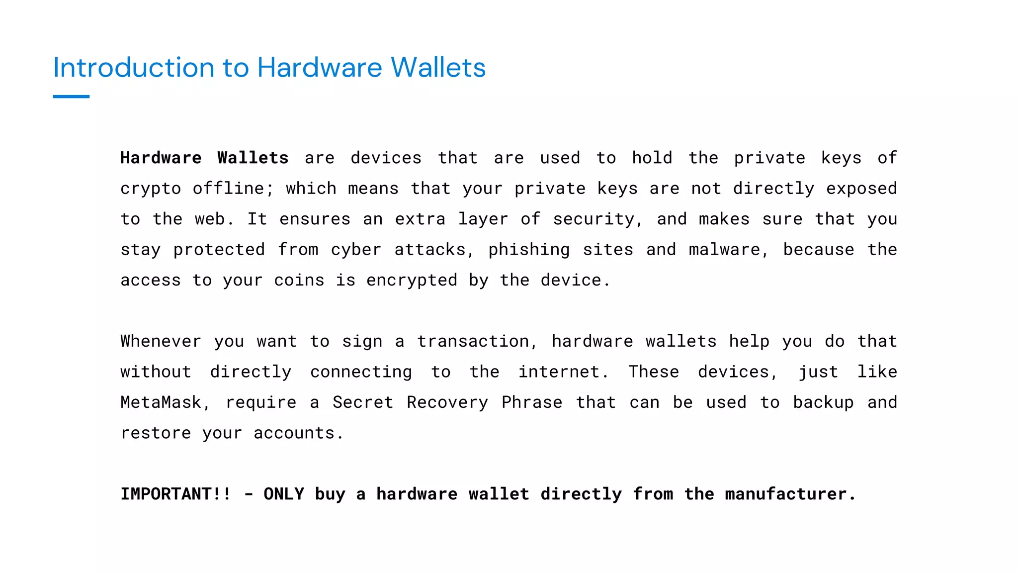 Introduction to Hardware Wallets
Hardware Wallets are devices that are used to hold the private keys of
crypto offline; which means that your private keys are not directly exposed
to the web. It ensures an extra layer of security, and makes sure that you
stay protected from cyber attacks, phishing sites and malware, because the
access to your coins is encrypted by the device.
Whenever you want to sign a transaction, hardware wallets help you do that
without directly connecting to the internet. These devices, just like
MetaMask, require a Secret Recovery Phrase that can be used to backup and
restore your accounts.
IMPORTANT!! - ONLY buy a hardware wallet directly from the manufacturer.
 