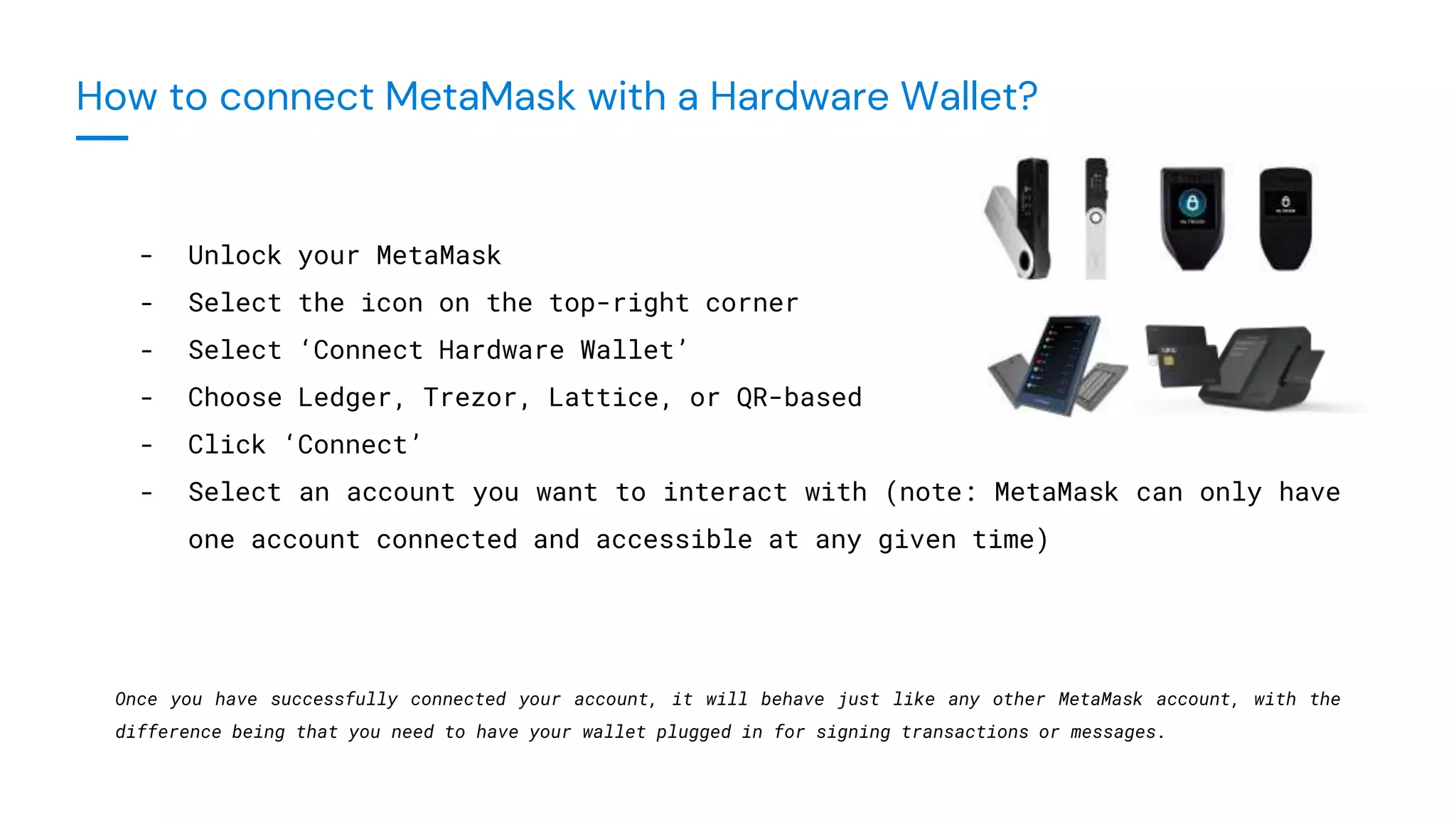 - Unlock your MetaMask
- Select the icon on the top-right corner
- Select ‘Connect Hardware Wallet’
- Choose Ledger, Trezor, Lattice, or QR-based
- Click ‘Connect’
- Select an account you want to interact with (note: MetaMask can only have
one account connected and accessible at any given time)
Once you have successfully connected your account, it will behave just like any other MetaMask account, with the
difference being that you need to have your wallet plugged in for signing transactions or messages.
How to connect MetaMask with a Hardware Wallet?
 