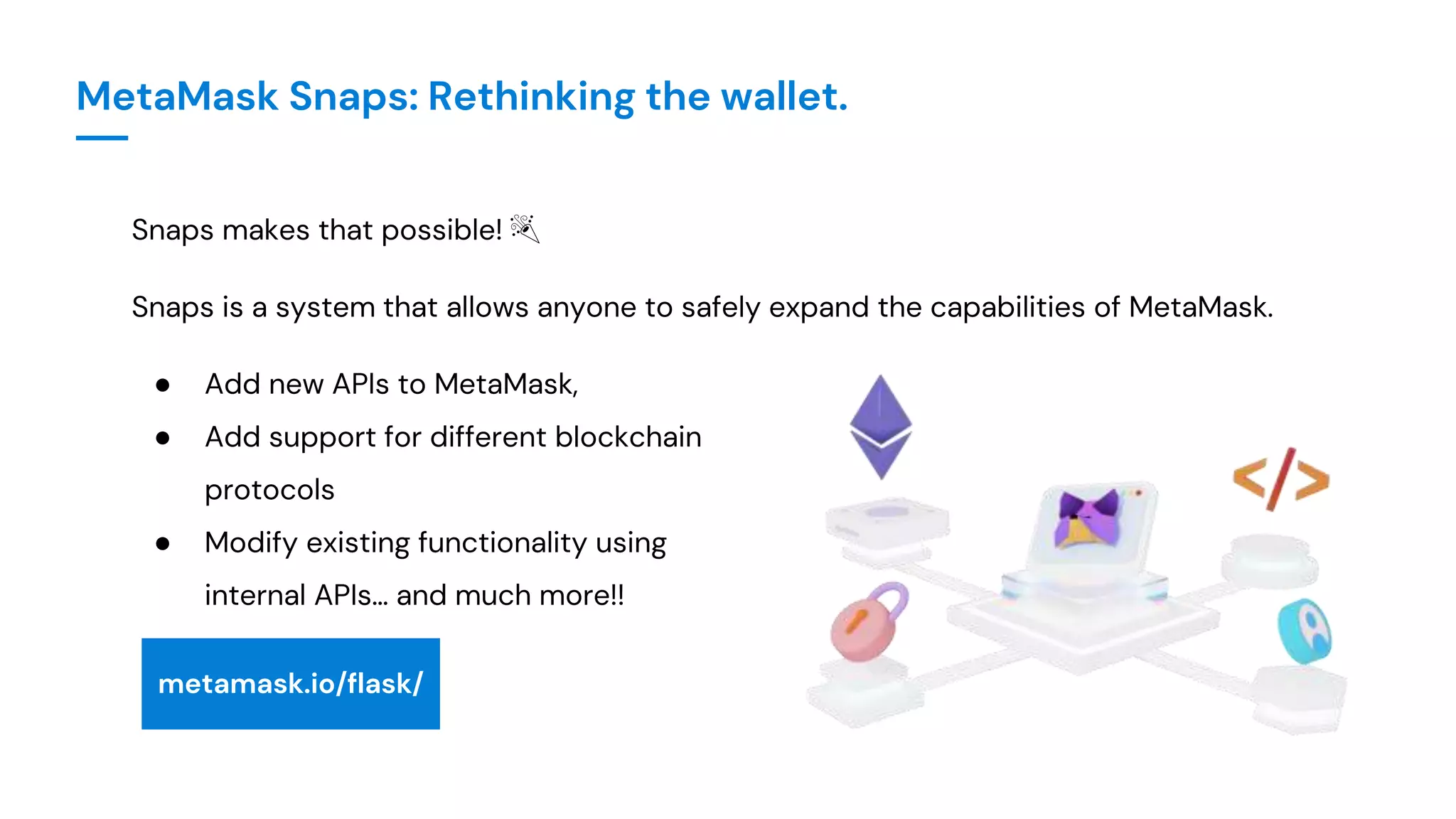 MetaMask Snaps: Rethinking the wallet.
Snaps makes that possible! 🎉
Snaps is a system that allows anyone to safely expand the capabilities of MetaMask.
● Add new APIs to MetaMask,
● Add support for different blockchain
protocols
● Modify existing functionality using
internal APIs… and much more!!
metamask.io/flask/
 