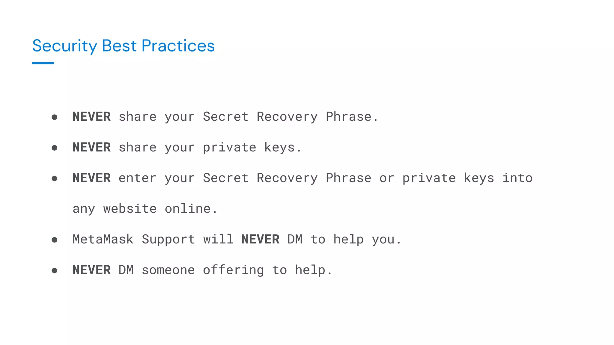 ● NEVER share your Secret Recovery Phrase.
● NEVER share your private keys.
● NEVER enter your Secret Recovery Phrase or private keys into
any website online.
● MetaMask Support will NEVER DM to help you.
● NEVER DM someone offering to help.
Security Best Practices
 