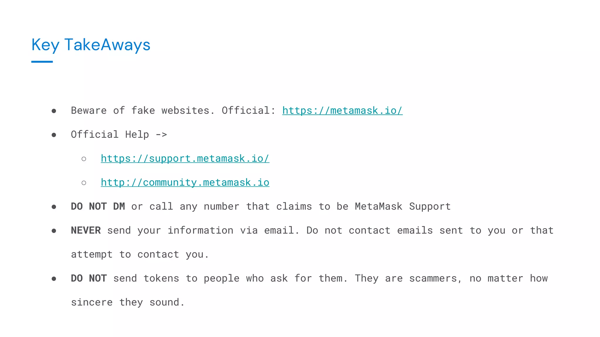 ● Beware of fake websites. Official: https://metamask.io/
● Official Help ->
○ https://support.metamask.io/
○ http://community.metamask.io
● DO NOT DM or call any number that claims to be MetaMask Support
● NEVER send your information via email. Do not contact emails sent to you or that
attempt to contact you.
● DO NOT send tokens to people who ask for them. They are scammers, no matter how
sincere they sound.
Key TakeAways
 