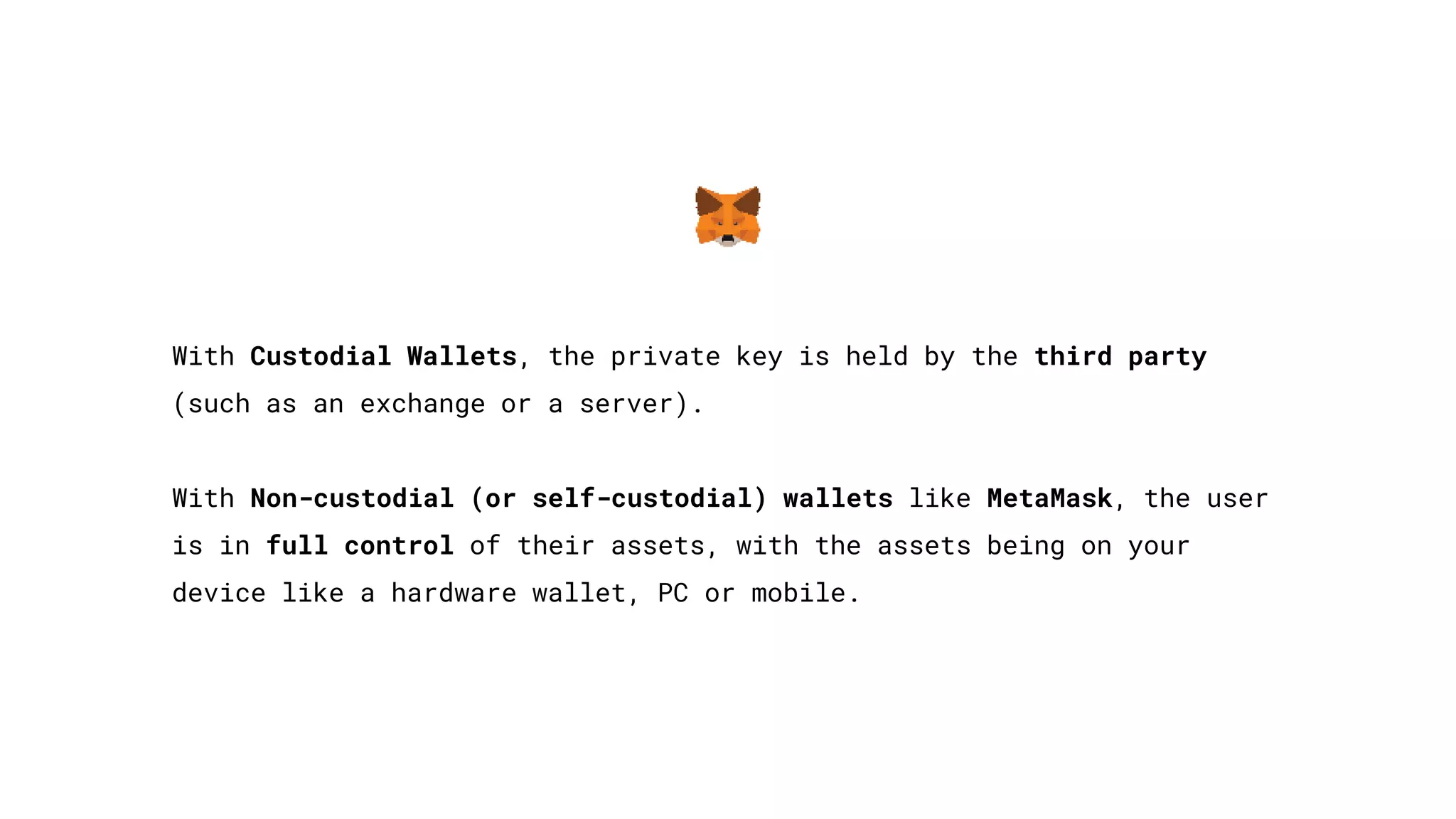 With Custodial Wallets, the private key is held by the third party
(such as an exchange or a server).
With Non-custodial (or self-custodial) wallets like MetaMask, the user
is in full control of their assets, with the assets being on your
device like a hardware wallet, PC or mobile.
 