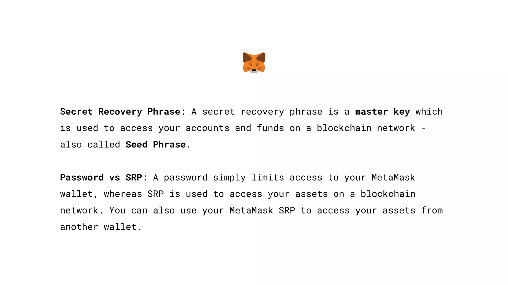 Secret Recovery Phrase: A secret recovery phrase is a master key which
is used to access your accounts and funds on a blockchain network -
also called Seed Phrase.
Password vs SRP: A password simply limits access to your MetaMask
wallet, whereas SRP is used to access your assets on a blockchain
network. You can also use your MetaMask SRP to access your assets from
another wallet.
 