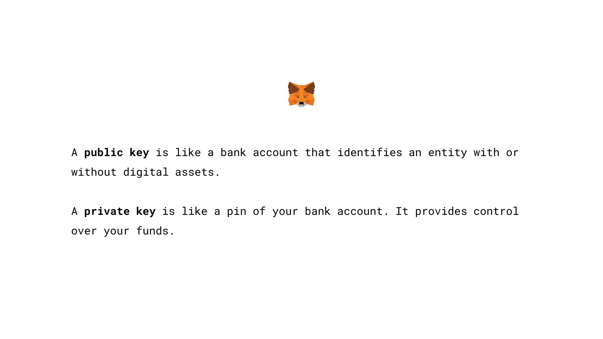 A public key is like a bank account that identifies an entity with or
without digital assets.
A private key is like a pin of your bank account. It provides control
over your funds.
 