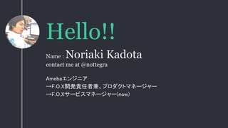 Hello!!
Amebaエンジニア
→F.O.X開発責任者兼、プロダクトマネージャー
→F.O.Xサービスマネージャー(now)
Name : Noriaki Kadota
contact me at @nottegra
 