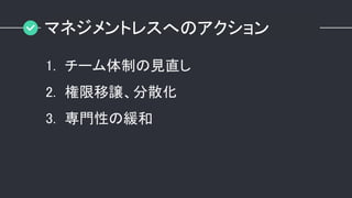 マネジメントレスへのアクション
1. チーム体制の見直し
2. 権限移譲、分散化
3. 専門性の緩和
 