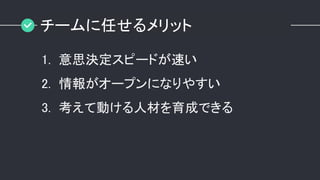 チームに任せるメリット
1. 意思決定スピードが速い
2. 情報がオープンになりやすい
3. 考えて動ける人材を育成できる
 