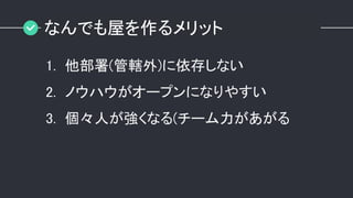 なんでも屋を作るメリット
1. 他部署(管轄外)に依存しない
2. ノウハウがオープンになりやすい
3. 個々人が強くなる(チーム力があがる
 