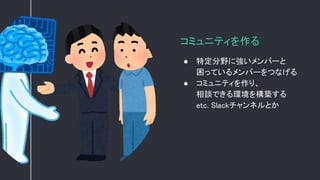 コミュニティを作る
● 特定分野に強いメンバーと
困っているメンバーをつなげる
● コミュニティを作り、
相談できる環境を構築する
etc. Slackチャンネルとか
 