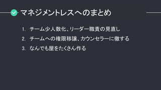 マネジメントレスへのまとめ
1. チーム少人数化、リーダー職責の見直し
2. チームへの権限移譲、カウンセラーに徹する
3. なんでも屋をたくさん作る
 
