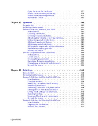 Open the scene for the lesson . . .    .   .   .   .   .   .   .   .   .   .   .   .   .   .   .   . 520
                    Render the scene using raytracing .    .   .   .   .   .   .   .   .   .   .   .   .   .   .   .   . 521
                    Render the scene using caustics . .    .   .   .   .   .   .   .   .   .   .   .   .   .   .   .   . 526
                    Beyond the Lesson . . . . . . . . .    .   .   .   .   .   .   .   .   .   .   .   .   .   .   .   . 532

Chapter 10     Dynamics . . . . . . . . . . . . . . . . . . . . . . . . . . . . . 535
               Introduction . . . . . . . . . . . . . . . . . . . .            .   .   .   .   .   .   .   .   .   .   . 535
               Preparing for the lessons . . . . . . . . . . . . . .           .   .   .   .   .   .   .   .   .   .   . 535
               Lesson 1: Particles, emitters, and fields . . . . . .           .   .   .   .   .   .   .   .   .   .   . 536
                    Introduction . . . . . . . . . . . . . . . . .             .   .   .   .   .   .   .   .   .   .   . 536
                    Creating an emitter . . . . . . . . . . . . .              .   .   .   .   .   .   .   .   .   .   . 537
                    Creating volume axis fields . . . . . . . . .              .   .   .   .   .   .   .   .   .   .   . 539
                    Adjusting the velocity of moving particles .               .   .   .   .   .   .   .   .   .   .   . 545
                    Setting the particle render type . . . . . . .             .   .   .   .   .   .   .   .   .   .   . 545
                    Adding dynamic attributes . . . . . . . . .                .   .   .   .   .   .   .   .   .   .   . 546
                    Adding per particle attributes . . . . . . . .             .   .   .   .   .   .   .   .   .   .   . 548
                    Adding color to particles with a color ramp                .   .   .   .   .   .   .   .   .   .   . 549
                    Hardware rendering particles . . . . . . . .               .   .   .   .   .   .   .   .   .   .   . 551
                    Beyond the lesson . . . . . . . . . . . . . .              .   .   .   .   .   .   .   .   .   .   . 553
               Lesson 2: Rigid bodies and constraints . . . . . .              .   .   .   .   .   .   .   .   .   .   . 554
                    Introduction . . . . . . . . . . . . . . . . .             .   .   .   .   .   .   .   .   .   .   . 554
                    Lesson setup . . . . . . . . . . . . . . . . .             .   .   .   .   .   .   .   .   .   .   . 554
                    Creating hinge constraints . . . . . . . . . .             .   .   .   .   .   .   .   .   .   .   . 556
                    Running a dynamics simulation . . . . . . .                .   .   .   .   .   .   .   .   .   .   . 557
                    Changing an active rigid body to passive . .               .   .   .   .   .   .   .   .   .   .   . 558
                    Beyond the lesson . . . . . . . . . . . . . .              .   .   .   .   .   .   .   .   .   .   . 559

Chapter 11     Painting . . . . . . . . . . . . . . . . . . . . . . . . . . . . . 561
               Introduction . . . . . . . . . . . . . . . . . .        .   .   .   .   .   .   .   .   .   .   .   .   . 561
               Preparing for the lessons . . . . . . . . . . . .       .   .   .   .   .   .   .   .   .   .   .   .   . 562
               Lesson 1: Painting in 2D using Paint Effects .          .   .   .   .   .   .   .   .   .   .   .   .   . 563
                    Introduction . . . . . . . . . . . . . . .         .   .   .   .   .   .   .   .   .   .   .   .   . 563
                    Painting strokes . . . . . . . . . . . . .         .   .   .   .   .   .   .   .   .   .   .   .   . 564
                    Modifying the default brush settings . .           .   .   .   .   .   .   .   .   .   .   .   .   . 566
                    Modifying the canvas . . . . . . . . . .           .   .   .   .   .   .   .   .   .   .   .   .   . 568
                    Modifying the colors of a preset brush .           .   .   .   .   .   .   .   .   .   .   .   .   . 568
                    Editing strokes with tubes attributes . .          .   .   .   .   .   .   .   .   .   .   .   .   . 570
                    Saving brush settings for future use . . .         .   .   .   .   .   .   .   .   .   .   .   .   . 571
                    Blending brushes . . . . . . . . . . . . .         .   .   .   .   .   .   .   .   .   .   .   .   . 572
                    Smearing, blurring, and erasing paint . .          .   .   .   .   .   .   .   .   .   .   .   .   . 573
                    Beyond the lesson . . . . . . . . . . . .          .   .   .   .   .   .   .   .   .   .   .   .   . 574
               Lesson 2: Painting in 3D using Paint Effects .          .   .   .   .   .   .   .   .   .   .   .   .   . 575
                    Introduction . . . . . . . . . . . . . . .         .   .   .   .   .   .   .   .   .   .   .   .   . 575
                    Preparing for the lessons . . . . . . . . .        .   .   .   .   .   .   .   .   .   .   .   .   . 576
                    Brushes and strokes . . . . . . . . . . .          .   .   .   .   .   .   .   .   .   .   .   .   . 577




x | Contents
 