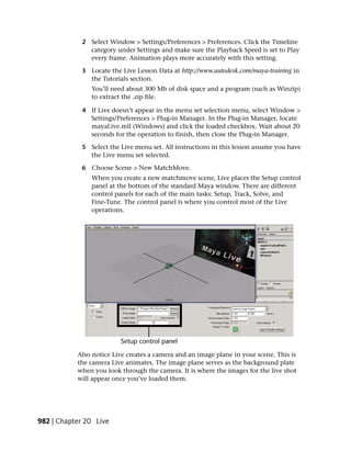 2 Select Window > Settings/Preferences > Preferences. Click the Timeline
               category under Settings and make sure the Playback Speed is set to Play
               every frame. Animation plays more accurately with this setting.

             3 Locate the Live Lesson Data at http://www.autodesk.com/maya-training in
               the Tutorials section.
                You’ll need about 300 Mb of disk space and a program (such as Winzip)
                to extract the .zip file.

             4 If Live doesn’t appear in the menu set selection menu, select Window >
               Settings/Preferences > Plug-in Manager. In the Plug-in Manager, locate
               mayaLive.mll (Windows) and click the loaded checkbox. Wait about 20
               seconds for the operation to finish, then close the Plug-in Manager.

             5 Select the Live menu set. All instructions in this lesson assume you have
               the Live menu set selected.

             6 Choose Scene > New MatchMove.
                When you create a new matchmove scene, Live places the Setup control
                panel at the bottom of the standard Maya window. There are different
                control panels for each of the main tasks: Setup, Track, Solve, and
                Fine-Tune. The control panel is where you control most of the Live
                operations.




           Also notice Live creates a camera and an image plane in your scene. This is
           the camera Live animates. The image plane serves as the background plate
           when you look through the camera. It is where the images for the live shot
           will appear once you’ve loaded them.




982 | Chapter 20 Live
 