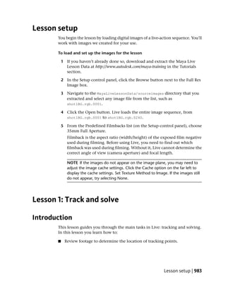 Lesson setup
       You begin the lesson by loading digital images of a live-action sequence. You’ll
       work with images we created for your use.

       To load and set up the images for the lesson

           1 If you haven’t already done so, download and extract the Maya Live
             Lesson Data at http://www.autodesk.com/maya-training in the Tutorials
             section.

           2 In the Setup control panel, click the Browse button next to the Full Res
             Image box.

           3 Navigate to the MayaLiveLessonData/sourceimages directory that you
             extracted and select any image file from the list, such as
             shot1BG.rgb.0001.

           4 Click the Open button. Live loads the entire image sequence, from
             shot1BG.rgb.0001 to shot1BG.rgb.0240.

           5 From the Predefined Filmbacks list (on the Setup control panel), choose
             35mm Full Aperture.
              Filmback is the aspect ratio (width/height) of the exposed film negative
              used during filming. Before using Live, you need to find out which
              filmback was used during filming. Without it, Live cannot determine the
              correct angle of view (camera aperture) and focal length.

              NOTE If the images do not appear on the image plane, you may need to
              adjust the image cache settings. Click the Cache option on the far left to
              display the cache settings. Set Texture Method to Image. If the images still
              do not appear, try selecting None.




Lesson 1: Track and solve

Introduction
       This lesson guides you through the main tasks in Live: tracking and solving.
       In this lesson you learn how to:

       ■    Review footage to determine the location of tracking points.




                                                                     Lesson setup | 983
 