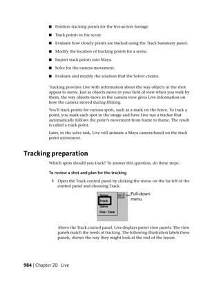 ■    Position tracking points for the live-action footage.

           ■    Track points in the scene

           ■    Evaluate how closely points are tracked using the Track Summary panel.

           ■    Modify the location of tracking points for a scene.

           ■    Import track points into Maya.

           ■    Solve for the camera movement.

           ■    Evaluate and modify the solution that the Solver creates.

           Tracking provides Live with information about the way objects in the shot
           appear to move. Just as objects move in your field of view when you walk by
           them, the way objects move in the camera view gives Live information on
           how the camera moved during filming.
           You’ll track points for various spots, such as a mark on the fence. To track a
           point, you mark each spot in the image and have Live run a tracker that
           automatically follows the point’s movement from frame to frame. The result
           is called a track point.
           Later, in the solve task, Live will animate a Maya camera based on the track
           point movement.



Tracking preparation
           Which spots should you track? To answer this question, do these steps:

           To review a shot and plan for the tracking

               1 Open the Track control panel by clicking the menu on the far left of the
                 control panel and choosing Track.




                  Above the Track control panel, Live displays preset view panels. The view
                  panels match the needs of tracking. The following illustration labels these
                  panels, shown the way they might look at the end of the lesson.




984 | Chapter 20 Live
 