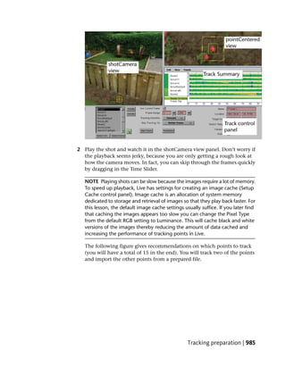 2 Play the shot and watch it in the shotCamera view panel. Don’t worry if
  the playback seems jerky, because you are only getting a rough look at
  how the camera moves. In fact, you can skip through the frames quickly
  by dragging in the Time Slider.

   NOTE Playing shots can be slow because the images require a lot of memory.
   To speed up playback, Live has settings for creating an image cache (Setup
   Cache control panel). Image cache is an allocation of system memory
   dedicated to storage and retrieval of images so that they play back faster. For
   this lesson, the default image cache settings usually suffice. If you later find
   that caching the images appears too slow you can change the Pixel Type
   from the default RGB setting to Luminance. This will cache black and white
   versions of the images thereby reducing the amount of data cached and
   increasing the performance of tracking points in Live.

   The following figure gives recommendations on which points to track
   (you will have a total of 15 in the end). You will track two of the points
   and import the other points from a prepared file.




                                                   Tracking preparation | 985
 