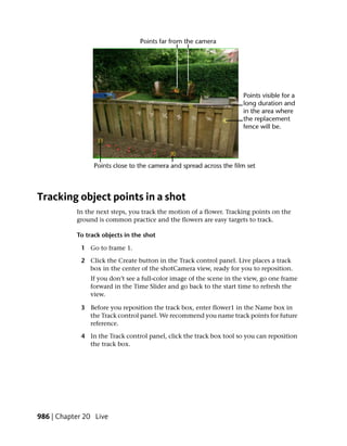 Tracking object points in a shot
           In the next steps, you track the motion of a flower. Tracking points on the
           ground is common practice and the flowers are easy targets to track.

           To track objects in the shot

            1 Go to frame 1.

            2 Click the Create button in the Track control panel. Live places a track
              box in the center of the shotCamera view, ready for you to reposition.
               If you don’t see a full-color image of the scene in the view, go one frame
               forward in the Time Slider and go back to the start time to refresh the
               view.

            3 Before you reposition the track box, enter flower1 in the Name box in
              the Track control panel. We recommend you name track points for future
              reference.

            4 In the Track control panel, click the track box tool so you can reposition
              the track box.




986 | Chapter 20 Live
 