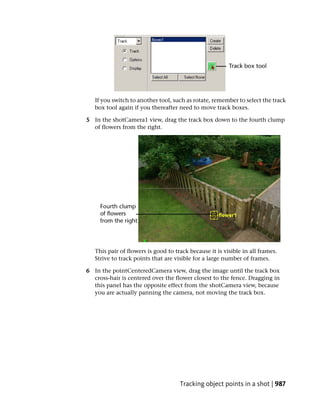 If you switch to another tool, such as rotate, remember to select the track
   box tool again if you thereafter need to move track boxes.

5 In the shotCamera1 view, drag the track box down to the fourth clump
  of flowers from the right.




   This pair of flowers is good to track because it is visible in all frames.
   Strive to track points that are visible for a large number of frames.

6 In the pointCenteredCamera view, drag the image until the track box
  cross-hair is centered over the flower closest to the fence. Dragging in
  this panel has the opposite effect from the shotCamera view, because
  you are actually panning the camera, not moving the track box.




                                     Tracking object points in a shot | 987
 
