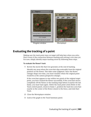 Evaluating the tracking of a point
        Making sure the track point stays on target will help later when you solve.
        Don’t worry if the connection between tracking and solving is not clear yet.
        For now, simply identify major tracking errors by following these steps:

        To evaluate the flower1 track

         1 Review the movie file that Live generates at the end of tracking.
            Identify any areas where the cross-hair slips noticeably from the original
            position on the flower. This takes some judgment. Since the flower
            changes shape over time, you must visualize where the original point
            would be as the camera perspective changes.
            If the cross-hair appears to stay within two pixels of the original target
            point, you have tracked the flower successfully. If the cross-hair moves
            completely off the flower or the tracking stops before it reaches the last
            frame, you must track again. Delete the track point (click Delete in the
            Track control panel), return to frame 1, position the track box cross hair
            exactly in the center of the flower closest to the fence, and click Start
            Track.

         2 Close the Movieplayer window.

         3 Look at the graph in the Track Summary panel.




                                          Evaluating the tracking of a point | 989
 