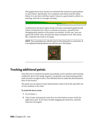 This graph shows how closely Live matched the track box’s pixel pattern
               on each frame. Specifically, Live compares each frame and the frame
               before it to see how well they match. Green is a good match, yellow is a
               warning, and red is a stronger warning.




               As illustrated, the green region drops over time, leaving the graph mostly
               yellow toward the end. This is a normal occurrence, caused by the
               changing pixel pattern of the point you tracked. In this case, you can
               ignore the yellow color, because the main evaluation tool—the movie
               file—indicates the track is on target.

               NOTE The curved blue (or red) line next to the track point is a trace line. It
               is an optional tracking feature you will not use in this lesson.




Tracking additional points
           Now that you’ve tracked one point successfully, you’ll continue with tracking
           a different spot in the image sequence. In general, you keep tracking points
           until you have enough to solve. (You will learn how to make this determination
           later in the lesson.)
           The point you are about to track demonstrates what to do if the spot falls out
           of view midway in the shot.

           To track the fence corner

            1 Go to frame 1.

            2 Click Create and drag the track box over the bottom corner of the far
              right fence post. If you have trouble dragging the track box, click the
              track box tool again:




990 | Chapter 20 Live
 
