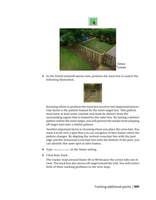 3 In the PointCenteredCamera view, position the track box to match the
  following illustration.




   Knowing where to position the track box involves two important factors.
   One factor is the pattern framed by the inner target box. This pattern
   must have at least some contrast and must be distinct from the
   surrounding region that is framed by the outer box. By having a distinct
   pattern within the inner target, you will prevent the tracker from jumping
   off target and onto a similar pattern.
   Another important factor is choosing where you place the cross-hair. You
   want it to be over a spot that you can recognize in later frames when the
   pattern changes. By aligning the vertical cross-hair line with the post
   edge and the horizontal cross-hair line with the bottom of the post, you
   can identify this same spot in later frames.

4 Type fenceCorner in the Name setting.

5 Click Start Track.
   The tracker stops around frame 60 or 80 because the corner falls out of
   view. The track box also moves off target toward the end. You will correct
   both of these tracking problems in the next steps.




                                         Tracking additional points | 991
 