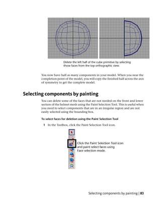 You now have half as many components in your model. When you near the
       completion point of the model, you will copy the finished half across the axis
       of symmetry to get the complete model.



Selecting components by painting
       You can delete some of the faces that are not needed on the front and lower
       section of the helmet mesh using the Paint Selection Tool. This is useful when
       you need to select components that are in an irregular region and are not
       easily selected using the bounding box.

       To select faces for deletion using the Paint Selection Tool

        1 In the Toolbox, click the Paint Selection Tool icon.




                                           Selecting components by painting | 83
 