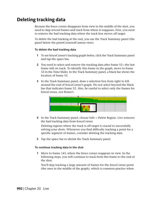 Deleting tracking data
           Because the fence corner disappears from view in the middle of the shot, you
           need to skip several frames and track from where it reappears. First, you need
           to remove the bad tracking data where the track box moves off target.
           To delete the bad tracking at the end, you use the Track Summary panel (the
           panel below the pointCenteredCamera view).

           To delete the bad tracking data

             1 To see fenceCorner’s tracking graph better, click the Track Summary panel
               and tap the space bar.

             2 You need to select and remove the tracking data after frame 52—the last
               frame still on track. To identify this frame in the graph, move to frame
               52 in the Time Slider. In the Track Summary panel, a black bar shows the
               location of frame 52.

             3 In the Track Summary panel, draw a selection box from right to left
               around the end of fenceCorner’s graph. Do not select beyond the black
               bar that indicates frame 52. Also, be careful to select only the frames for
               fenceCorner, not flower1.




             4 In the Track Summary panel, choose Edit > Delete Region. Live removes
               the bad tracking data from fenceCorner.
                Deleting regions where the track is off target is crucial to successfully
                solving your shots. Whenever you find difficulty tracking a point for a
                specific segment of frames, consider deleting the tracking data.

             5 Tap the space bar to shrink the Track Summary panel.

           To continue tracking data in the shot

             1 Move to frame 143, where the fence corner reappears in view. In the
               following steps, you will continue to track from this frame to the end of
               the shot.
                You’ll skip tracking a large amount of frames for the fenceCorner point
                (the ones in the middle of the graph), which is common practice when




992 | Chapter 20 Live
 