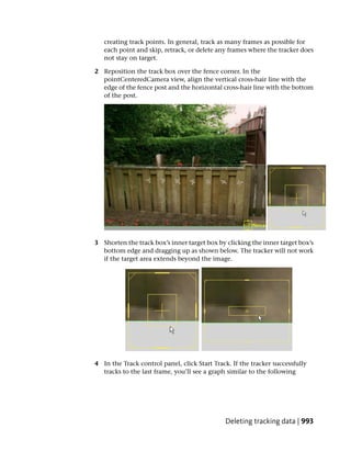 creating track points. In general, track as many frames as possible for
   each point and skip, retrack, or delete any frames where the tracker does
   not stay on target.

2 Reposition the track box over the fence corner. In the
  pointCenteredCamera view, align the vertical cross-hair line with the
  edge of the fence post and the horizontal cross-hair line with the bottom
  of the post.




3 Shorten the track box’s inner target box by clicking the inner target box’s
  bottom edge and dragging up as shown below. The tracker will not work
  if the target area extends beyond the image.




4 In the Track control panel, click Start Track. If the tracker successfully
  tracks to the last frame, you’ll see a graph similar to the following




                                              Deleting tracking data | 993
 