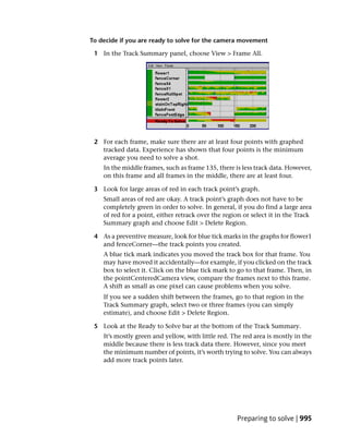 To decide if you are ready to solve for the camera movement

 1 In the Track Summary panel, choose View > Frame All.




 2 For each frame, make sure there are at least four points with graphed
   tracked data. Experience has shown that four points is the minimum
   average you need to solve a shot.
    In the middle frames, such as frame 135, there is less track data. However,
    on this frame and all frames in the middle, there are at least four.

 3 Look for large areas of red in each track point’s graph.
    Small areas of red are okay. A track point’s graph does not have to be
    completely green in order to solve. In general, if you do find a large area
    of red for a point, either retrack over the region or select it in the Track
    Summary graph and choose Edit > Delete Region.

 4 As a preventive measure, look for blue tick marks in the graphs for flower1
   and fenceCorner—the track points you created.
    A blue tick mark indicates you moved the track box for that frame. You
    may have moved it accidentally—for example, if you clicked on the track
    box to select it. Click on the blue tick mark to go to that frame. Then, in
    the pointCenteredCamera view, compare the frames next to this frame.
    A shift as small as one pixel can cause problems when you solve.
    If you see a sudden shift between the frames, go to that region in the
    Track Summary graph, select two or three frames (you can simply
    estimate), and choose Edit > Delete Region.

 5 Look at the Ready to Solve bar at the bottom of the Track Summary.
    It’s mostly green and yellow, with little red. The red area is mostly in the
    middle because there is less track data there. However, since you meet
    the minimum number of points, it’s worth trying to solve. You can always
    add more track points later.




                                                    Preparing to solve | 995
 