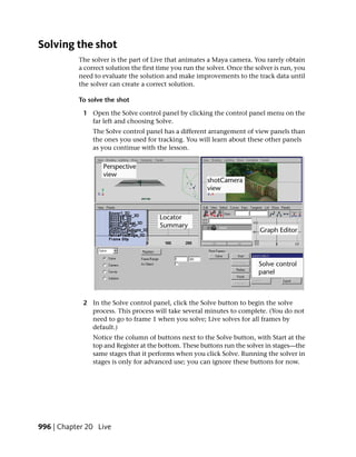 Solving the shot
           The solver is the part of Live that animates a Maya camera. You rarely obtain
           a correct solution the first time you run the solver. Once the solver is run, you
           need to evaluate the solution and make improvements to the track data until
           the solver can create a correct solution.

           To solve the shot

            1 Open the Solve control panel by clicking the control panel menu on the
              far left and choosing Solve.
                The Solve control panel has a different arrangement of view panels than
                the ones you used for tracking. You will learn about these other panels
                as you continue with the lesson.




            2 In the Solve control panel, click the Solve button to begin the solve
              process. This process will take several minutes to complete. (You do not
              need to go to frame 1 when you solve; Live solves for all frames by
              default.)
                Notice the column of buttons next to the Solve button, with Start at the
                top and Register at the bottom. These buttons run the solver in stages—the
                same stages that it performs when you click Solve. Running the solver in
                stages is only for advanced use; you can ignore these buttons for now.




996 | Chapter 20 Live
 