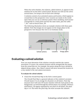 When the solver finishes, the solution, called solution_rf, appears in the
            solution list on the Solve control panel. Because you will run the solver
            several times, Live keeps a list of each solve attempt.
            A solution consists of an animated camera and locators, which appear as
            crossed lines in the perspective view. Locators are marks in the world
            space that you can use as reference points when modeling. Each locator
            corresponds to a track point and has the same name, plus the suffix
            “_3D,” such as fenceCorner_3D.
            The following illustration shows an example solution with these parts
            labeled. Note that images do not appear on the image plane in the
            perspective view because this view is in wireframe mode.




Evaluating a solved solution
        Now you must determine if the solution correctly matches the camera
        movement. If correct, the solution locators will be arranged like the points
        from the actual film set. For example, the points along the fence should be
        aligned along a plane. Also, Maya’s camera will move around the locators in
        a way similar to the real camera movement.

        To evaluate the solved solution

         1 Check the Overall Pixel Slip in the Solve control panel.
            The Overall Pixel Slip is a general indicator of the solution’s accuracy.
            Overall means it is an average for all points on all frames. Pixel slip
            measures how well each 3D locator matches with the track point in the
            background—as viewed through the solved camera. For example, if flower1
            and flower1_3D appear separated by one pixel on all frames, the pixel
            slip is 1.0. The lower the pixel slip, the more accurate the solution.




                                                Evaluating a solved solution | 997
 
