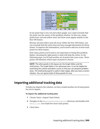 If one point had a very red and yellow graph, you could conclude that
            the point was the source of the problem solution. In this case, many
            points have red and yellow areas, but those areas appear mainly in the
            first 100 frames.
            Because red and yellow areas all occur within the first 100 frames, you
            can conclude that the solver does not have enough information for those
            frames. To improve the information, you’ll need to add one or more track
            points for those frames.
            How many points you’ll need is not important to fixing this problem.
            Rather, choosing the right points is what will help the solver. In the
            following steps, you’ll load another set of points into your scene. These
            points will illustrate which types of points to choose.

            NOTE The other panels in the layout are the Graph Editor and the
            shotCamera. The Graph Editor is for advanced users. It can be helpful for
            examining the camera animation curves so that you can pinpoint problem
            areas. The shotCamera panel is useful in later stages, after you have a correct
            solution. You can ignore both of these panels for now.




Importing additional tracking data
        To help you improve the solution, we have created another set of track points
        for you to import.

        To import the additional tracking data

         1 Choose Track > Import Track Points.

         2 Navigate to the MayaLiveLessonData/points directory and double-click
           fence_2.txt. Live loads five more track points.

         3 Click Solve.




                                           Importing additional tracking data | 999
 