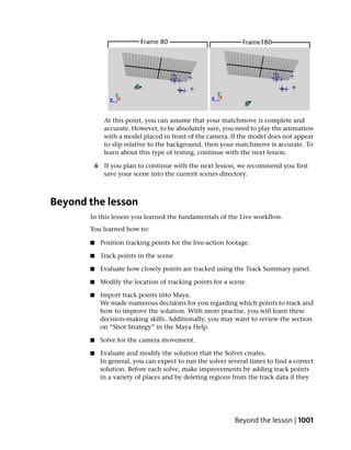 At this point, you can assume that your matchmove is complete and
              accurate. However, to be absolutely sure, you need to play the animation
              with a model placed in front of the camera. If the model does not appear
              to slip relative to the background, then your matchmove is accurate. To
              learn about this type of testing, continue with the next lesson.

           6 If you plan to continue with the next lesson, we recommend you first
             save your scene into the current scenes directory.



Beyond the lesson
       In this lesson you learned the fundamentals of the Live workflow.
       You learned how to:

       ■    Position tracking points for the live-action footage.

       ■    Track points in the scene

       ■    Evaluate how closely points are tracked using the Track Summary panel.

       ■    Modify the location of tracking points for a scene.

       ■    Import track points into Maya.
            We made numerous decisions for you regarding which points to track and
            how to improve the solution. With more practise, you will learn these
            decision-making skills. Additionally, you may want to review the section
            on “Shot Strategy” in the Maya Help.

       ■    Solve for the camera movement.

       ■    Evaluate and modify the solution that the Solver creates.
            In general, you can expect to run the solver several times to find a correct
            solution. Before each solve, make improvements by adding track points
            in a variety of places and by deleting regions from the track data if they




                                                           Beyond the lesson | 1001
 