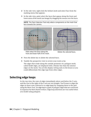 2 In the side view, right-click the helmet mesh and select Face from the
              marking menu that appears.

            3 In the side view, paint select the faces that appear along the front and
              lower areas of the mesh (see image) by dragging the mouse over the faces.

                NOTE The Paint Selection Tool only selects components on the mesh that
                face towards the camera.




            4 Press the delete key to delete the selected faces.

            5 Tumble the perspective view to review your work so far.
                The edges that reside along the outside perimeter of a polygon mesh,
                called border edges, are displayed with a thicker line than the interior
                edges on the mesh. You set this display setting early in the lesson so you
                could differentiate this edge type from other edges.



Selecting edge loops
           In the top view, the rows of edges immediately above and below the X axis,
           and the row to the right of the Z axis are not straight. You’ll want to align the
           edges in these rows (referred to as edge loops) by snapping them to the grid
           using the Move Tool. An edge loop is a path of polygon edges that are connected
           in sequence by their shared vertices. Edge loop selections are very useful when
           you model using polygons.




84 | Chapter 3 Polygonal Modeling
 