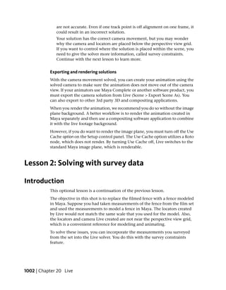 are not accurate. Even if one track point is off alignment on one frame, it
              could result in an incorrect solution.
              Your solution has the correct camera movement, but you may wonder
              why the camera and locators are placed below the perspective view grid.
              If you want to control where the solution is placed within the scene, you
              need to give the solver more information, called survey constraints.
              Continue with the next lesson to learn more.


           Exporting and rendering solutions
           With the camera movement solved, you can create your animation using the
           solved camera to make sure the animation does not move out of the camera
           view. If your animators use Maya Complete or another software product, you
           must export the camera solution from Live (Scene > Export Scene As). You
           can also export to other 3rd party 3D and compositing applications.
           When you render the animation, we recommend you do so without the image
           plane background. A better workflow is to render the animation created in
           Maya separately and then use a compositing software application to combine
           it with the live footage background.
           However, if you do want to render the image plane, you must turn off the Use
           Cache option on the Setup control panel. The Use Cache option utilizes a Roto
           node, which does not render. By turning Use Cache off, Live switches to the
           standard Maya image plane, which is renderable.



Lesson 2: Solving with survey data

Introduction
           This optional lesson is a continuation of the previous lesson.
           The objective in this shot is to replace the filmed fence with a fence modeled
           in Maya. Suppose you had taken measurements of the fence from the film set
           and used the measurements to model a fence in Maya. The locators created
           by Live would not match the same scale that you used for the model. Also,
           the locators and camera Live created are not near the perspective view grid,
           which is a convenient reference for modeling and animating.
           To solve these issues, you can incorporate the measurements you surveyed
           from the set into the Live solver. You do this with the survey constraints
           feature.




1002 | Chapter 20 Live
 