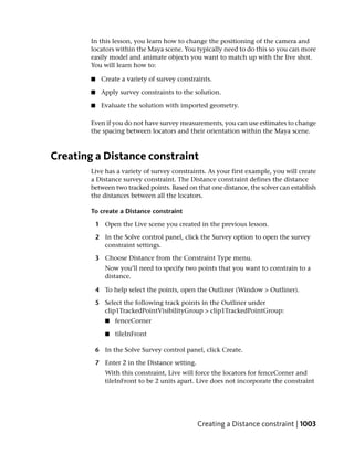In this lesson, you learn how to change the positioning of the camera and
        locators within the Maya scene. You typically need to do this so you can more
        easily model and animate objects you want to match up with the live shot.
        You will learn how to:

        ■    Create a variety of survey constraints.

        ■    Apply survey constraints to the solution.

        ■    Evaluate the solution with imported geometry.

        Even if you do not have survey measurements, you can use estimates to change
        the spacing between locators and their orientation within the Maya scene.



Creating a Distance constraint
        Live has a variety of survey constraints. As your first example, you will create
        a Distance survey constraint. The Distance constraint defines the distance
        between two tracked points. Based on that one distance, the solver can establish
        the distances between all the locators.

        To create a Distance constraint

            1 Open the Live scene you created in the previous lesson.

            2 In the Solve control panel, click the Survey option to open the survey
              constraint settings.

            3 Choose Distance from the Constraint Type menu.
               Now you’ll need to specify two points that you want to constrain to a
               distance.

            4 To help select the points, open the Outliner (Window > Outliner).

            5 Select the following track points in the Outliner under
              clip1TrackedPointVisibilityGroup > clip1TrackedPointGroup:
               ■   fenceCorner

               ■   tileInFront

            6 In the Solve Survey control panel, click Create.

            7 Enter 2 in the Distance setting.
               With this constraint, Live will force the locators for fenceCorner and
               tileInFront to be 2 units apart. Live does not incorporate the constraint




                                                 Creating a Distance constraint | 1003
 
