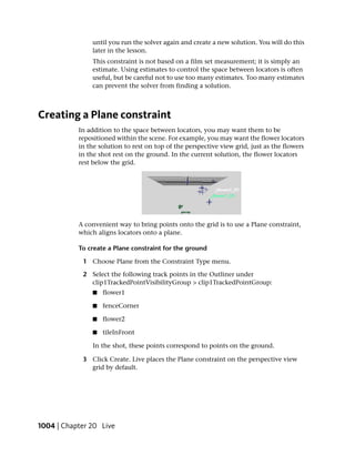 until you run the solver again and create a new solution. You will do this
               later in the lesson.
               This constraint is not based on a film set measurement; it is simply an
               estimate. Using estimates to control the space between locators is often
               useful, but be careful not to use too many estimates. Too many estimates
               can prevent the solver from finding a solution.



Creating a Plane constraint
           In addition to the space between locators, you may want them to be
           repositioned within the scene. For example, you may want the flower locators
           in the solution to rest on top of the perspective view grid, just as the flowers
           in the shot rest on the ground. In the current solution, the flower locators
           rest below the grid.




           A convenient way to bring points onto the grid is to use a Plane constraint,
           which aligns locators onto a plane.

           To create a Plane constraint for the ground

            1 Choose Plane from the Constraint Type menu.

            2 Select the following track points in the Outliner under
              clip1TrackedPointVisibilityGroup > clip1TrackedPointGroup:
                ■   flower1

                ■   fenceCorner

                ■   flower2

                ■   tileInFront

                In the shot, these points correspond to points on the ground.

            3 Click Create. Live places the Plane constraint on the perspective view
              grid by default.




1004 | Chapter 20 Live
 